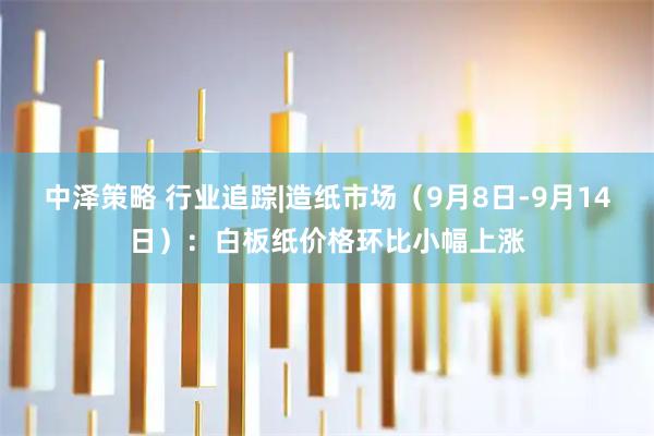 中泽策略 行业追踪|造纸市场（9月8日-9月14日）：白板纸价格环比小幅上涨