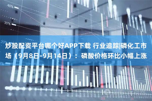 炒股配资平台哪个好APP下载 行业追踪|磷化工市场（9月8日-9月14日）：磷酸价格环比小幅上涨