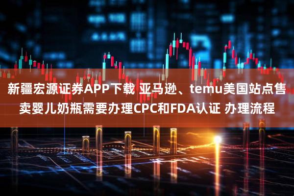 新疆宏源证券APP下载 亚马逊、temu美国站点售卖婴儿奶瓶需要办理CPC和FDA认证 办理流程