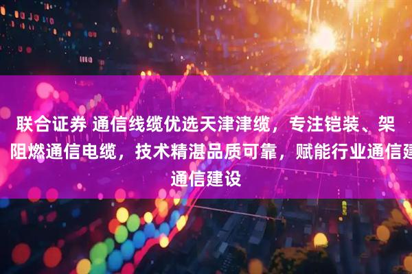 联合证券 通信线缆优选天津津缆，专注铠装、架空、阻燃通信电缆，技术精湛品质可靠，赋能行业通信建设