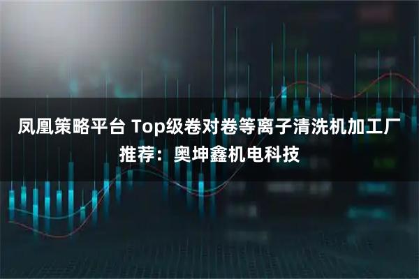 凤凰策略平台 Top级卷对卷等离子清洗机加工厂推荐：奥坤鑫机电科技