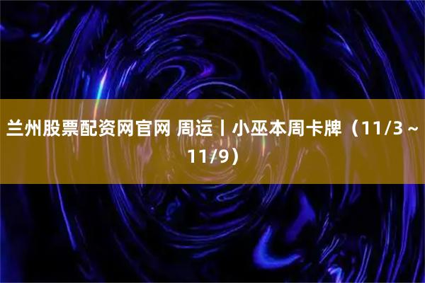 兰州股票配资网官网 周运丨小巫本周卡牌（11/3～11/9）