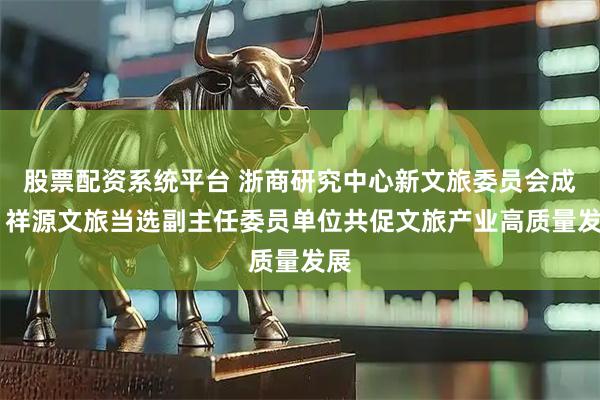 股票配资系统平台 浙商研究中心新文旅委员会成立 祥源文旅当选副主任委员单位共促文旅产业高质量发展