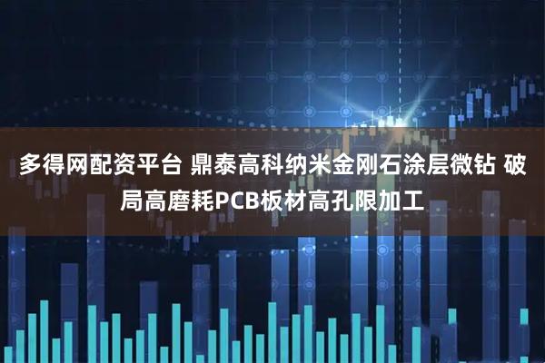 多得网配资平台 鼎泰高科纳米金刚石涂层微钻 破局高磨耗PCB板材高孔限加工
