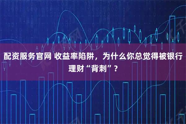 配资服务官网 收益率陷阱，为什么你总觉得被银行理财“背刺”？