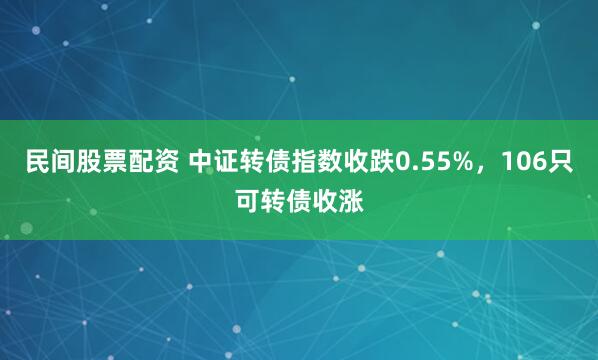 民间股票配资 中证转债指数收跌0.55%，106只可转债收涨