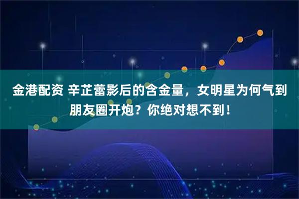 金港配资 辛芷蕾影后的含金量，女明星为何气到朋友圈开炮？你绝对想不到！