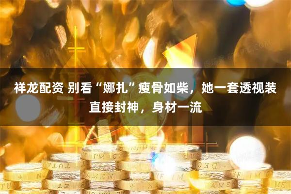 祥龙配资 别看“娜扎”瘦骨如柴，她一套透视装直接封神，身材一流