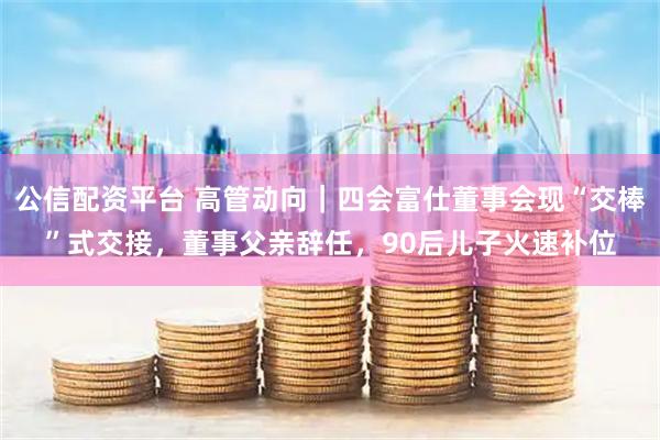 公信配资平台 高管动向｜四会富仕董事会现“交棒”式交接，董事父亲辞任，90后儿子火速补位