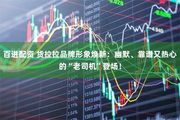 百进配资 货拉拉品牌形象焕新：幽默、靠谱又热心的“老司机”登场！