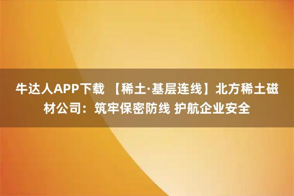 牛达人APP下载 【稀土·基层连线】北方稀土磁材公司：筑牢保密防线 护航企业安全