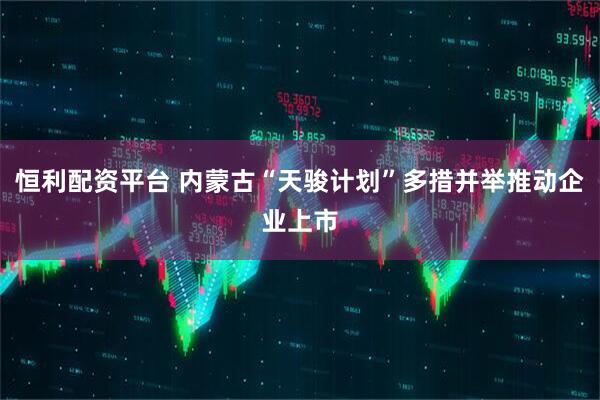 恒利配资平台 内蒙古“天骏计划”多措并举推动企业上市
