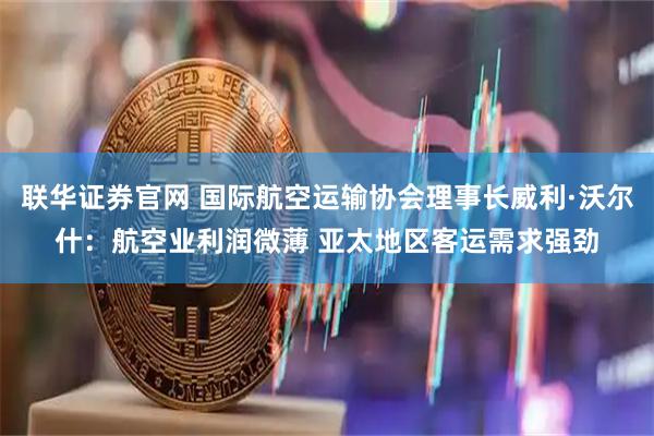 联华证券官网 国际航空运输协会理事长威利·沃尔什：航空业利润微薄 亚太地区客运需求强劲