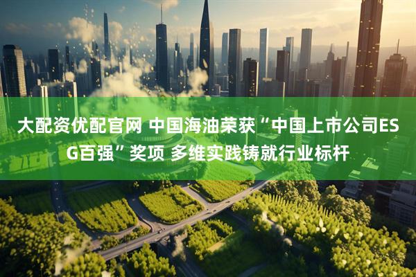 大配资优配官网 中国海油荣获“中国上市公司ESG百强”奖项 多维实践铸就行业标杆