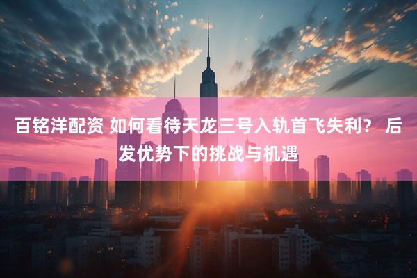百铭洋配资 如何看待天龙三号入轨首飞失利？ 后发优势下的挑战与机遇