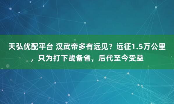 天弘优配平台 汉武帝多有远见？远征1.5万公里，只为打下战备省，后代至今受益