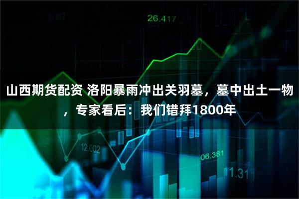 山西期货配资 洛阳暴雨冲出关羽墓，墓中出土一物，专家看后：我们错拜1800年