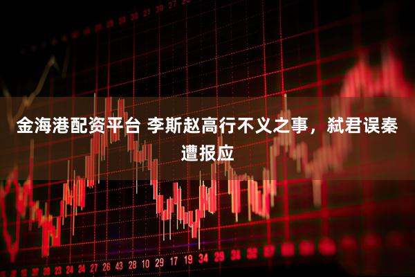 金海港配资平台 李斯赵高行不义之事，弑君误秦遭报应