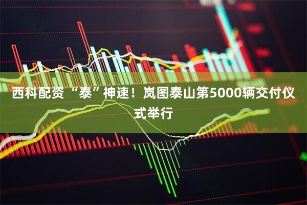 西科配资 “泰”神速！岚图泰山第5000辆交付仪式举行