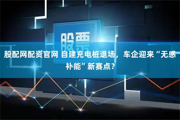 股配网配资官网 自建充电桩退场，车企迎来“无感补能”新赛点？