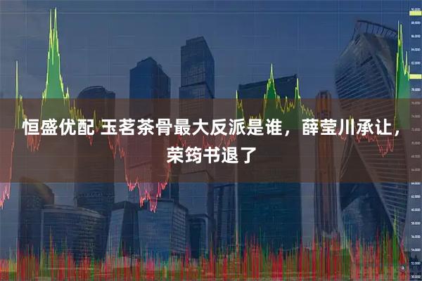 恒盛优配 玉茗茶骨最大反派是谁，薛莹川承让，荣筠书退了