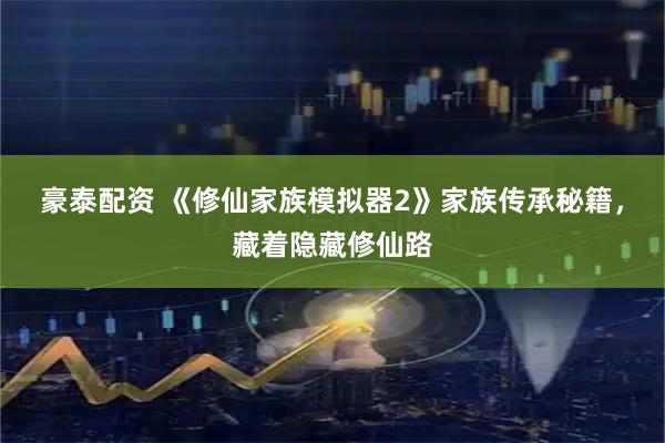 豪泰配资 《修仙家族模拟器2》家族传承秘籍，藏着隐藏修仙路
