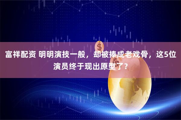 富祥配资 明明演技一般，却被捧成老戏骨，这5位演员终于现出原型了？