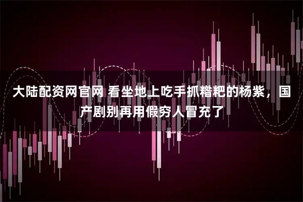 大陆配资网官网 看坐地上吃手抓糌粑的杨紫，国产剧别再用假穷人冒充了