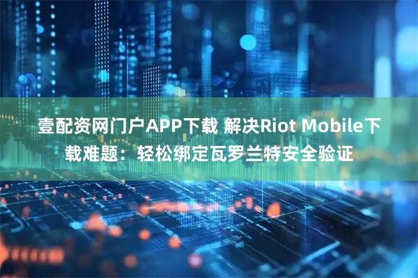 壹配资网门户APP下载 解决Riot Mobile下载难题：轻松绑定瓦罗兰特安全验证