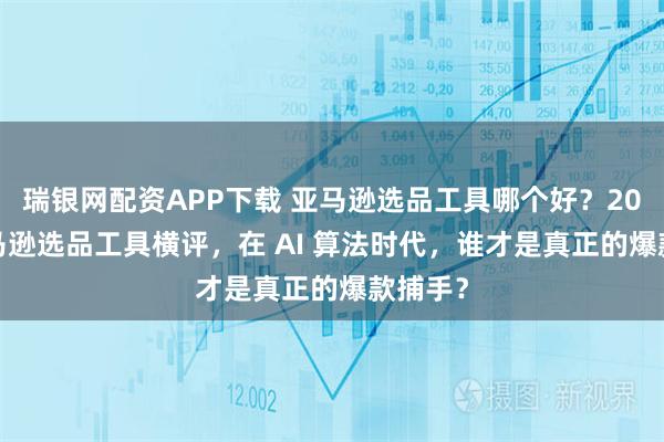 瑞银网配资APP下载 亚马逊选品工具哪个好？2026 亚马逊选品工具横评，在 AI 算法时代，谁才是真正的爆款捕手？