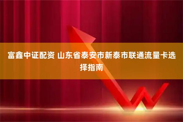 富鑫中证配资 山东省泰安市新泰市联通流量卡选择指南
