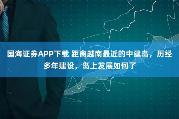 国海证券APP下载 距离越南最近的中建岛，历经多年建设，岛上发展如何了
