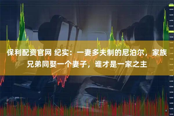 保利配资官网 纪实：一妻多夫制的尼泊尔，家族兄弟同娶一个妻子，谁才是一家之主