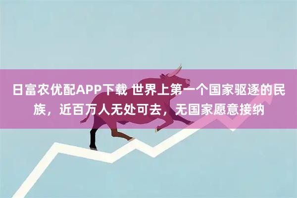 日富农优配APP下载 世界上第一个国家驱逐的民族，近百万人无处可去，无国家愿意接纳