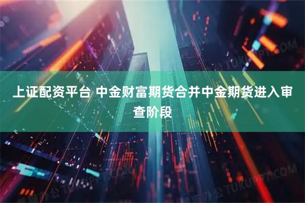 上证配资平台 中金财富期货合并中金期货进入审查阶段