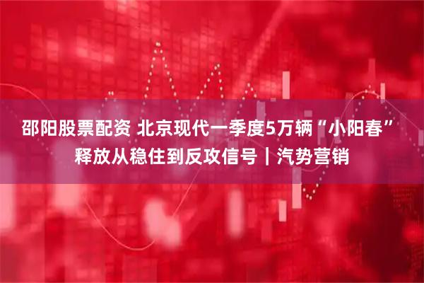 邵阳股票配资 北京现代一季度5万辆“小阳春” 释放从稳住到反攻信号｜汽势营销