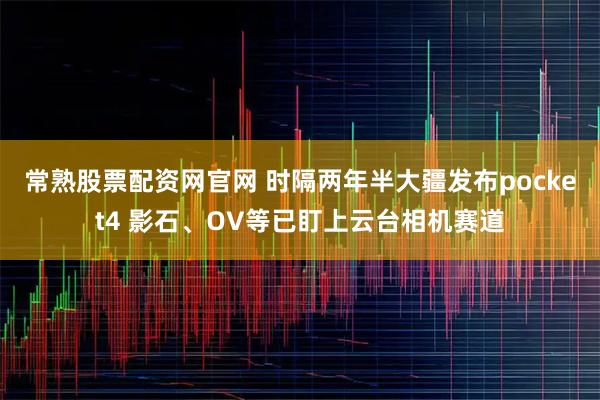 常熟股票配资网官网 时隔两年半大疆发布pocket4 影石、OV等已盯上云台相机赛道