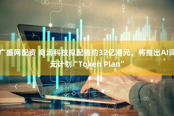 广盛网配资 商汤科技拟配售约32亿港元，将推出AI词元计划“Token Plan”