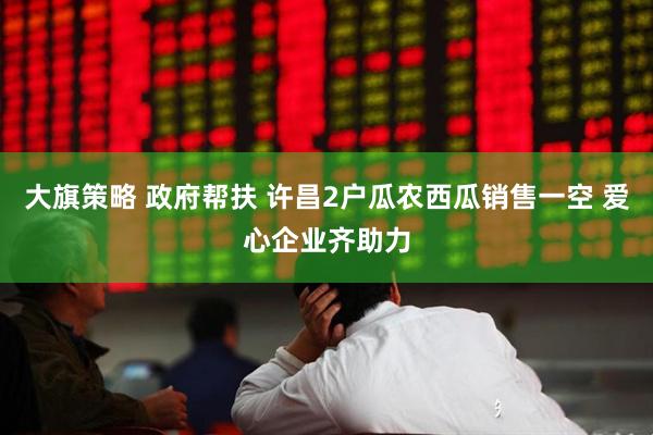 大旗策略 政府帮扶 许昌2户瓜农西瓜销售一空 爱心企业齐助力