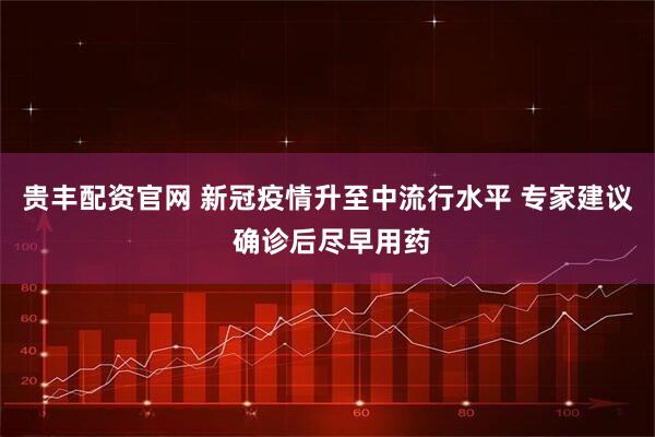 贵丰配资官网 新冠疫情升至中流行水平 专家建议 确诊后尽早用药