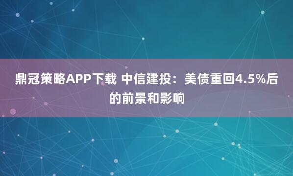 鼎冠策略APP下载 中信建投：美债重回4.5%后的前景和影响
