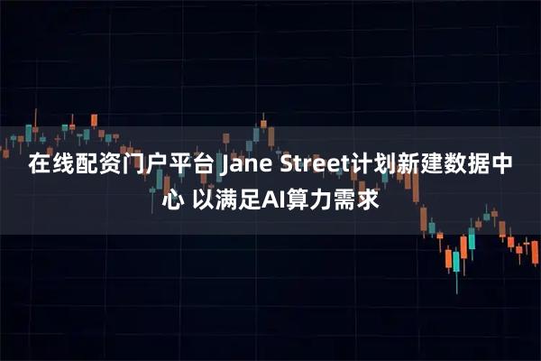 在线配资门户平台 Jane Street计划新建数据中心 以满足AI算力需求